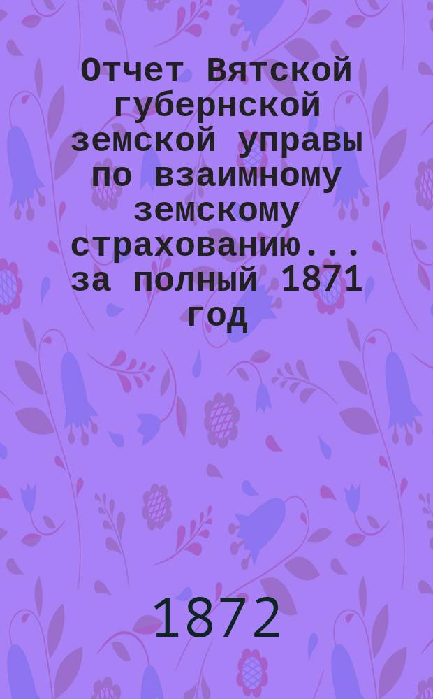 Отчет Вятской губернской земской управы по взаимному земскому страхованию... за полный 1871 год