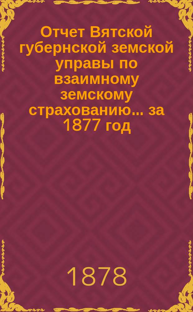 Отчет Вятской губернской земской управы по взаимному земскому страхованию... за 1877 год