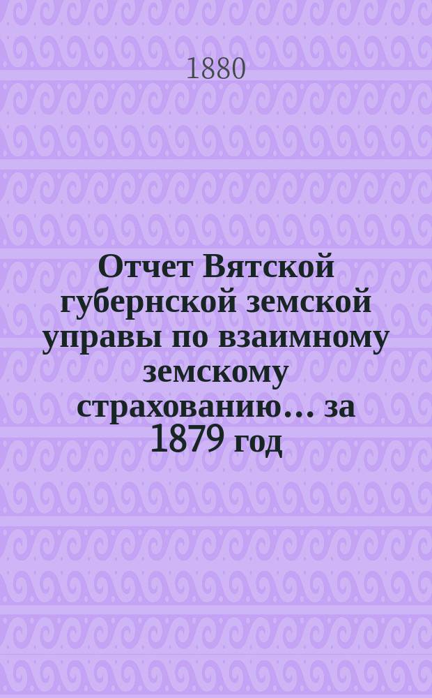 Отчет Вятской губернской земской управы по взаимному земскому страхованию... за 1879 год