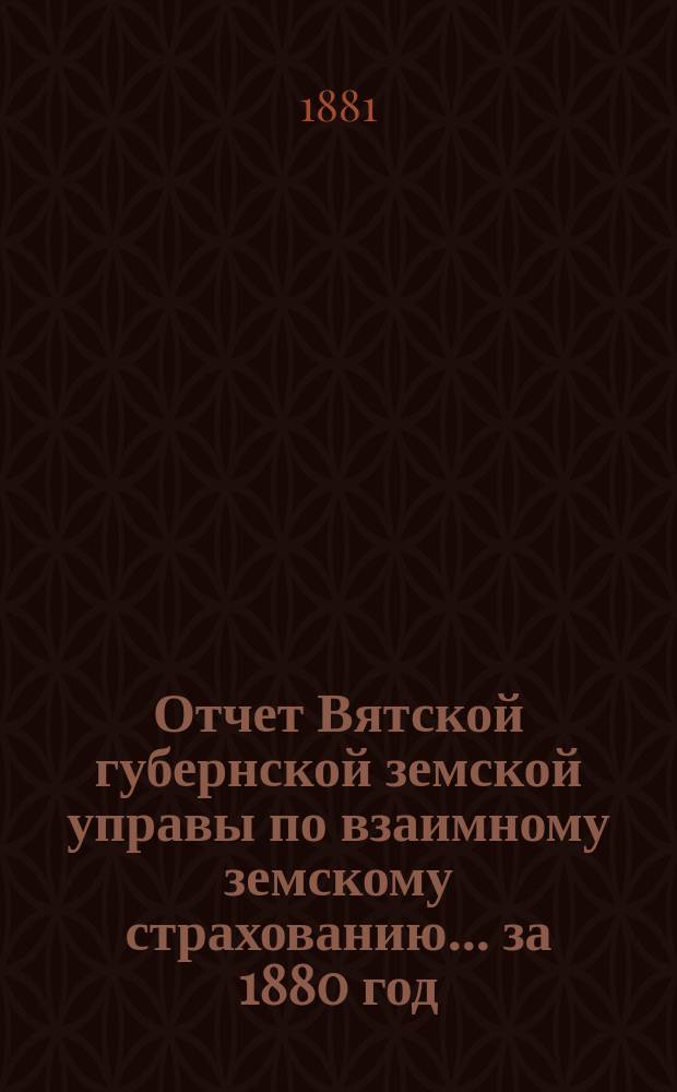 Отчет Вятской губернской земской управы по взаимному земскому страхованию... за 1880 год