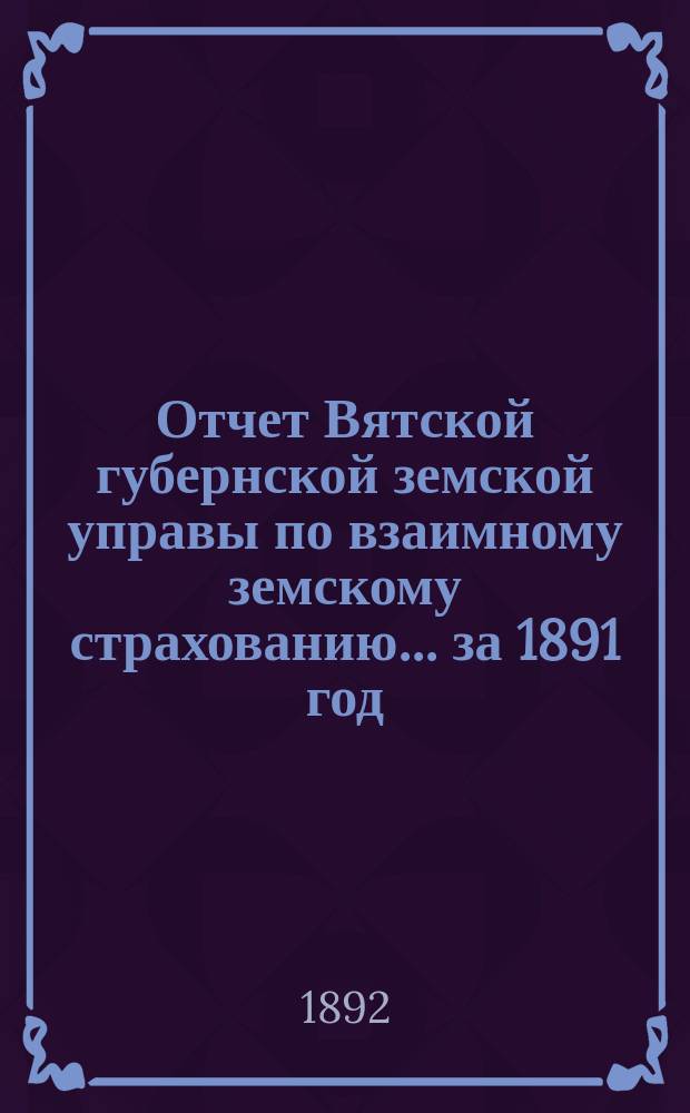 Отчет Вятской губернской земской управы по взаимному земскому страхованию... за 1891 год