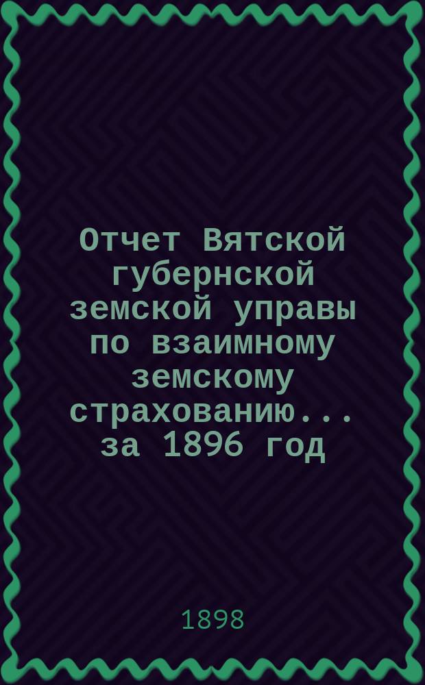 Отчет Вятской губернской земской управы по взаимному земскому страхованию... за 1896 год