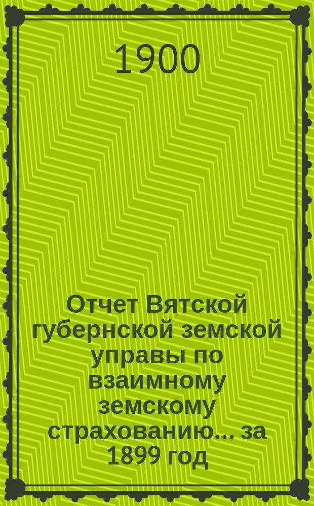 Отчет Вятской губернской земской управы по взаимному земскому страхованию... за 1899 год