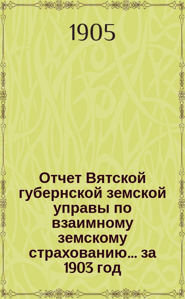 Отчет Вятской губернской земской управы по взаимному земскому страхованию... за 1903 год