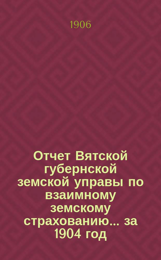 Отчет Вятской губернской земской управы по взаимному земскому страхованию... за 1904 год