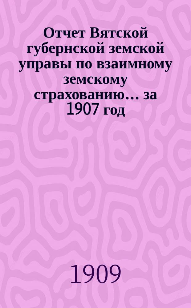 Отчет Вятской губернской земской управы по взаимному земскому страхованию... за 1907 год
