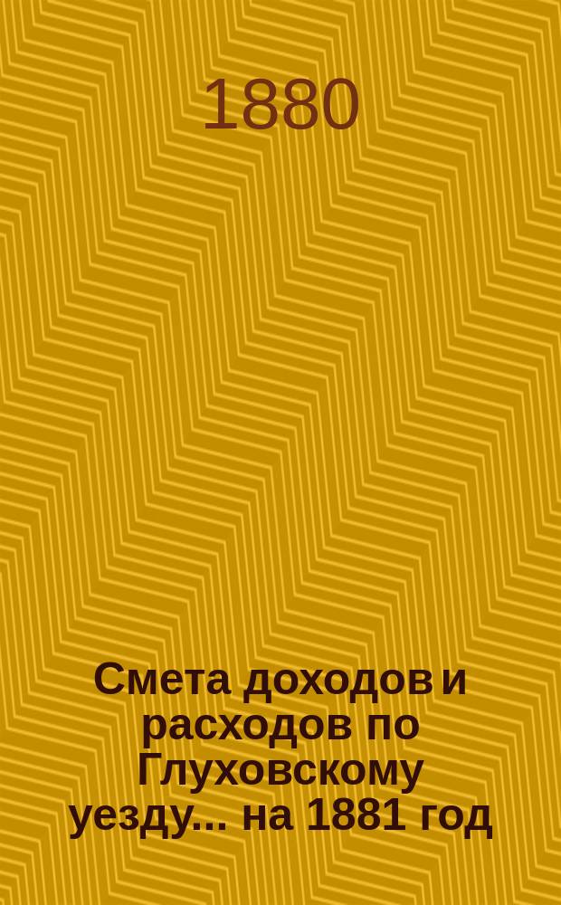 [Смета доходов и расходов по Глуховскому уезду... ... на 1881 год