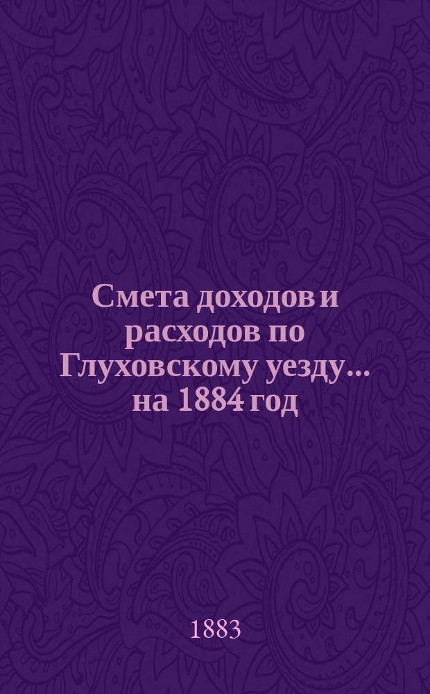 [Смета доходов и расходов по Глуховскому уезду... ... на 1884 год