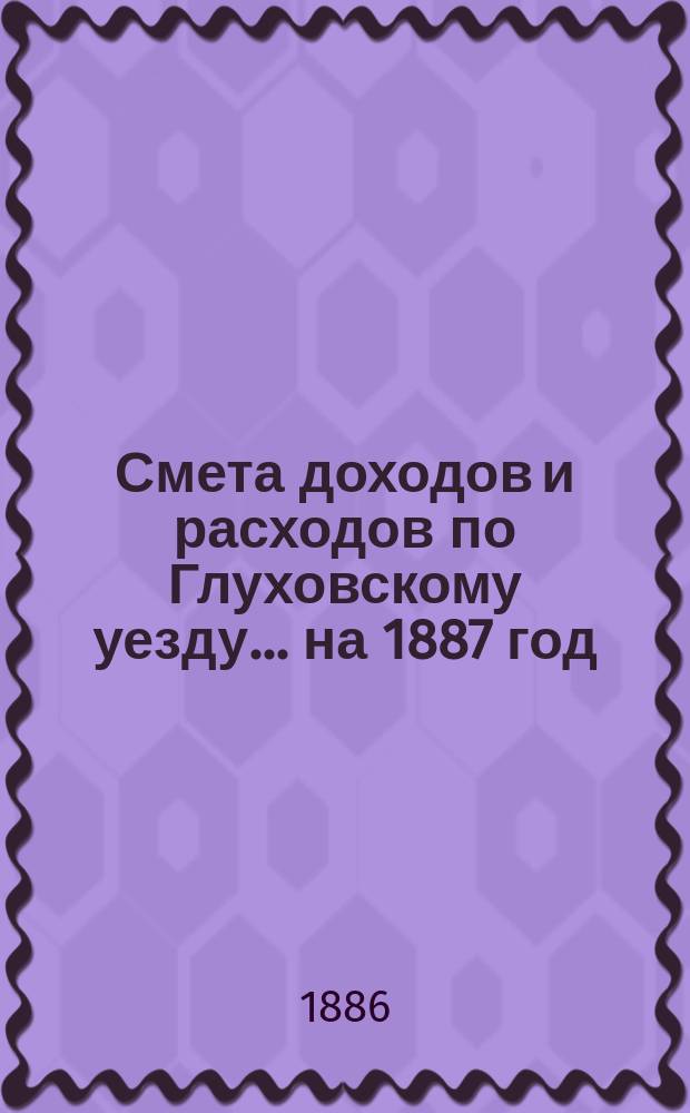 [Смета доходов и расходов по Глуховскому уезду... ... на 1887 год