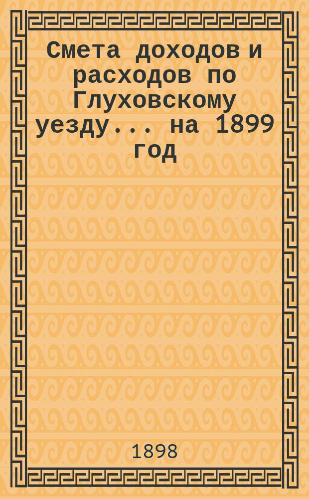 [Смета доходов и расходов по Глуховскому уезду... ... на 1899 год