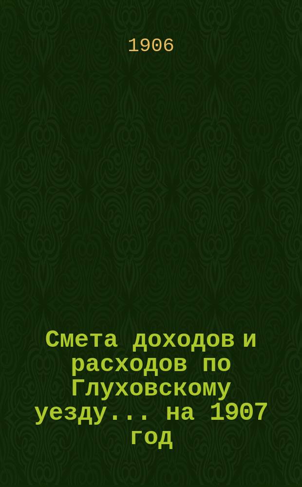 [Смета доходов и расходов по Глуховскому уезду... ... на 1907 год
