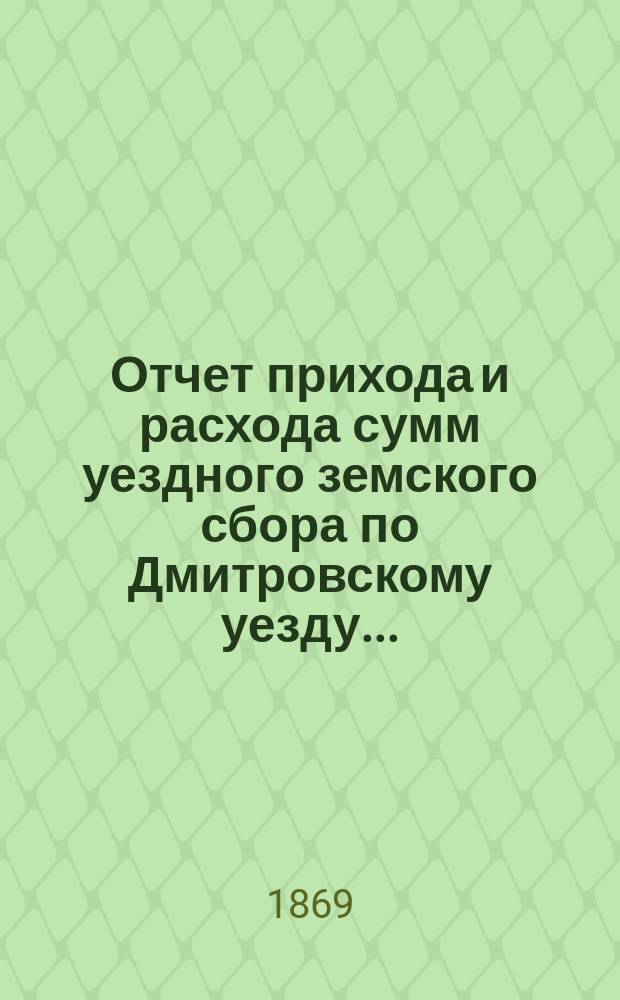 Отчет прихода [и расхода] сумм уездного земского сбора по Дмитровскому уезду...