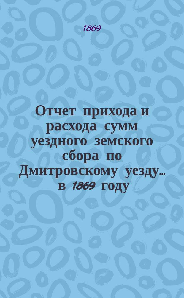 Отчет прихода [и расхода] сумм уездного земского сбора по Дмитровскому уезду... ... в 1869 году : ... в 1869 году ; Смета расходов... ; Раскладка уездного земского сбора... на 1870 год