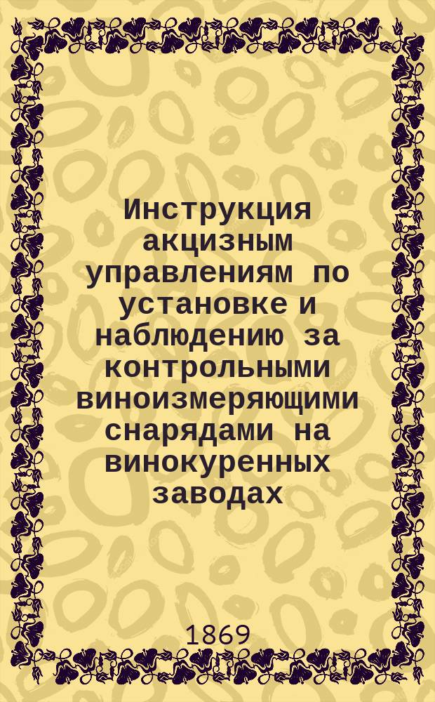 Инструкция акцизным управлениям по установке и наблюдению за контрольными виноизмеряющими снарядами на винокуренных заводах : Утв. министром финансов 28 мая 1869 г.