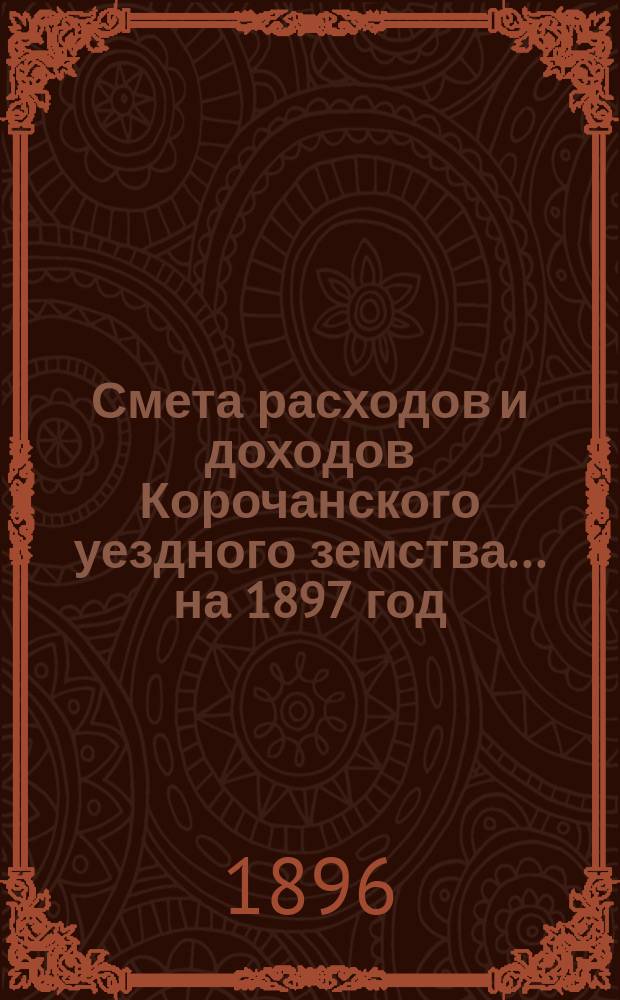 Смета расходов [и доходов] Корочанского уездного земства... на 1897 год