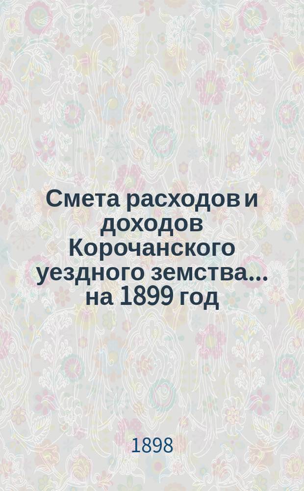 Смета расходов [и доходов] Корочанского уездного земства... на 1899 год