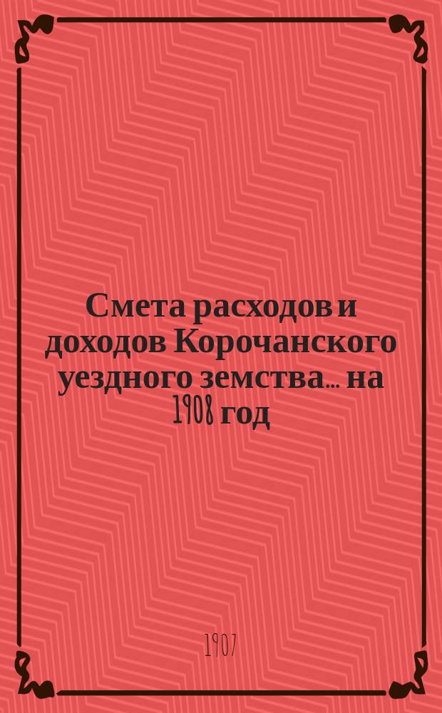 Смета расходов [и доходов] Корочанского уездного земства... на 1908 год