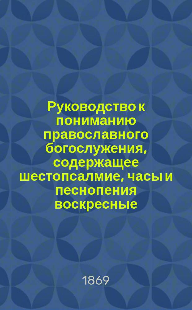 Руководство к пониманию православного богослужения, содержащее шестопсалмие, часы и песнопения воскресные, праздничные и великопостные, на славянском языке с русским переводом