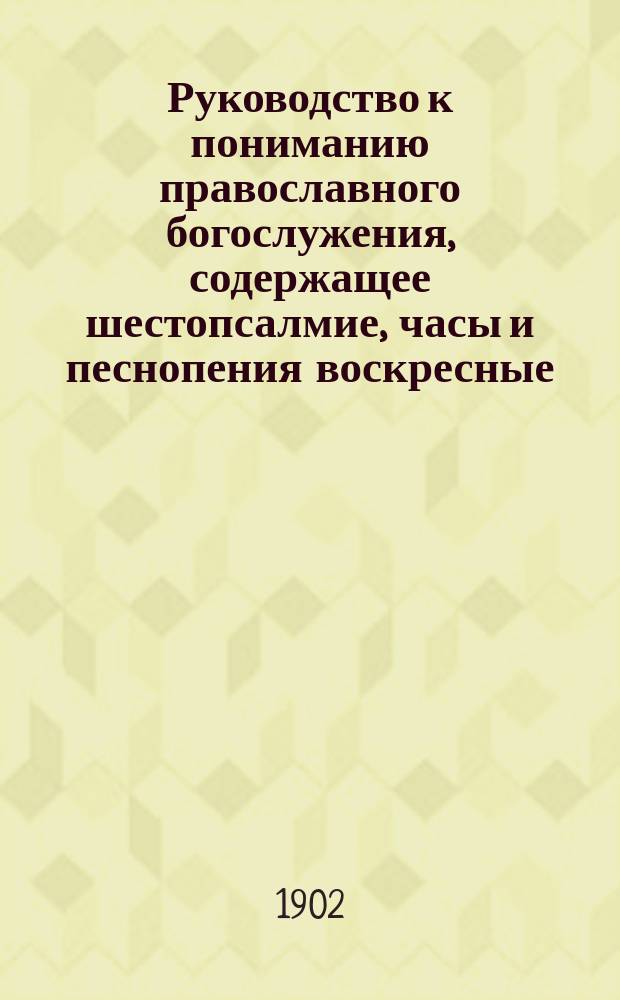 Руководство к пониманию православного богослужения, содержащее шестопсалмие, часы и песнопения воскресные, праздничные и великопостные, на славянском языке с русским переводом