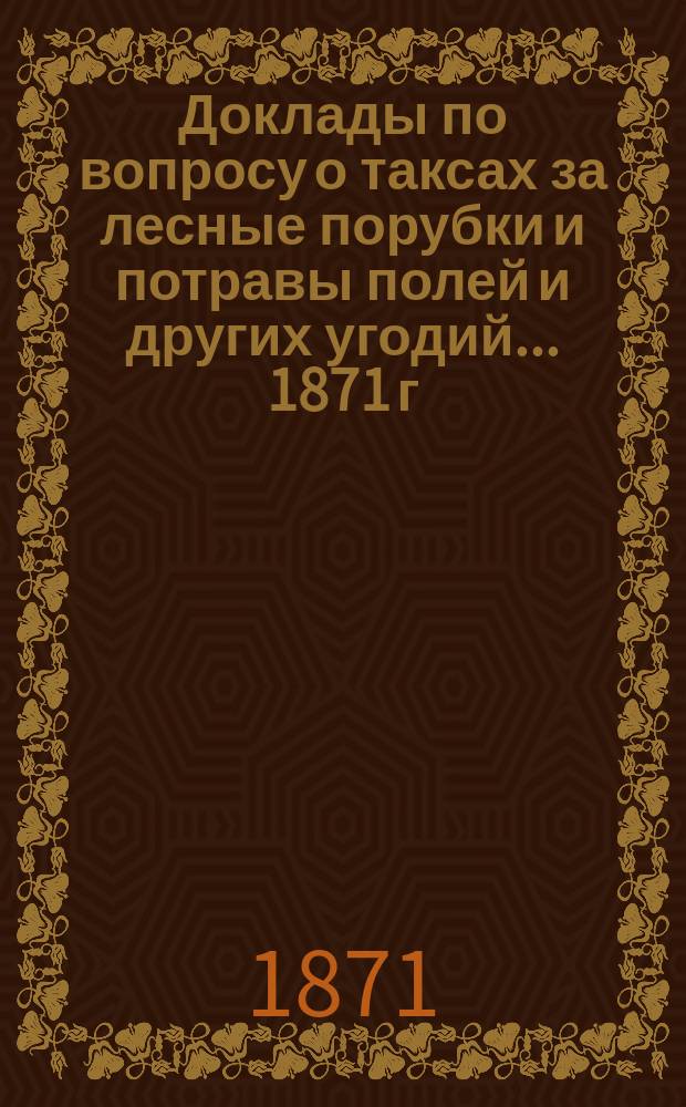 [Доклады по вопросу о таксах за лесные порубки и потравы полей и других угодий]. ... 1871 г.