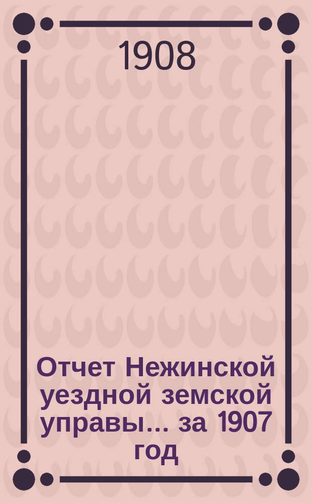 Отчет Нежинской уездной земской управы... ... за 1907 год
