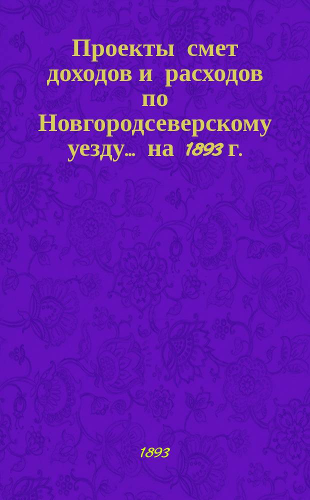 [Проекты смет доходов и расходов по Новгородсеверскому уезду]. ... на 1893 г.