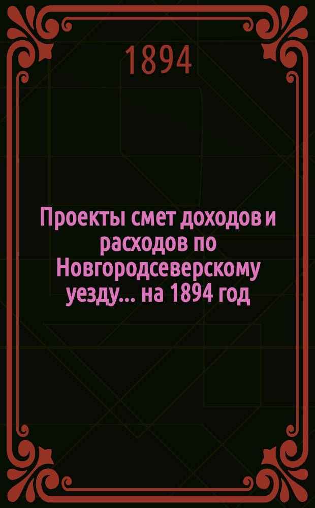 [Проекты смет доходов и расходов по Новгородсеверскому уезду]. ... на 1894 год