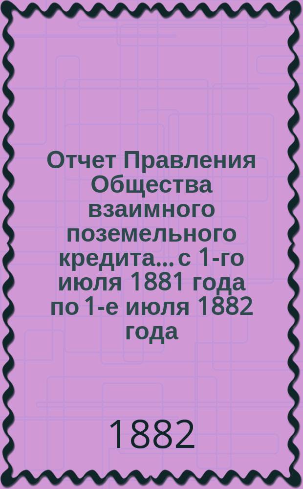 Отчет Правления Общества взаимного поземельного кредита... с 1-го июля 1881 года по 1-е июля 1882 года. Приложение... : Приложение...