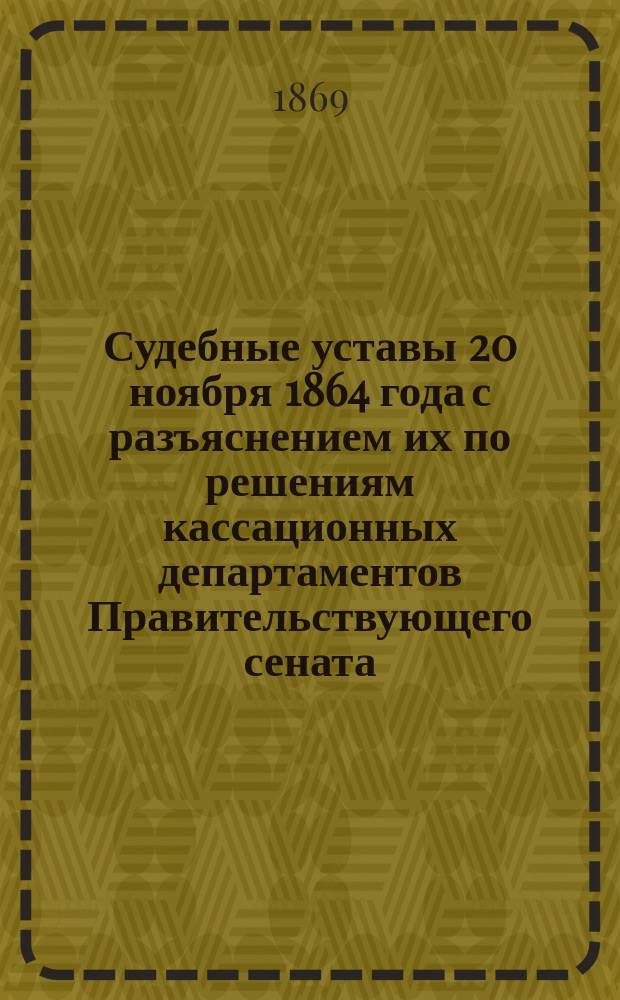 Судебные уставы 20 ноября 1864 года с разъяснением их по решениям кассационных департаментов Правительствующего сената
