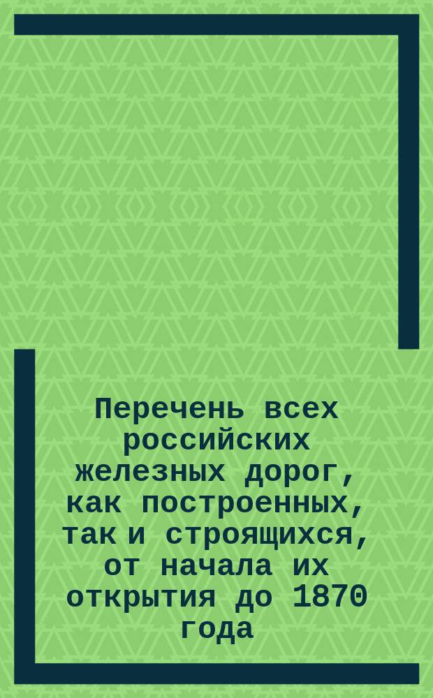 Перечень всех российских железных дорог, как построенных, так и строящихся, от начала их открытия до 1870 года