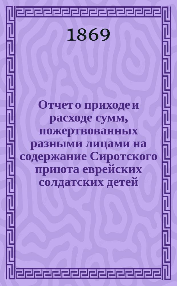 Отчет о приходе и расходе сумм, пожертвованных разными лицами на содержание Сиротского приюта еврейских солдатских детей, состоящего при еврейском училище Г. Бермана в С.-Петербурге...