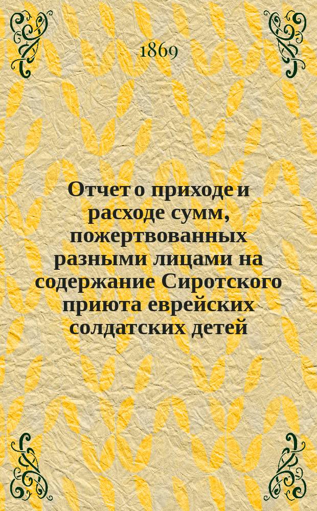 Отчет о приходе и расходе сумм, пожертвованных разными лицами на содержание Сиротского приюта еврейских солдатских детей, состоящего при еврейском училище Г. Бермана в С.-Петербурге... ... за 1869 г.