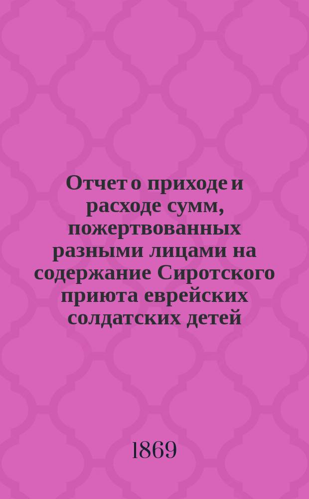 Отчет о приходе и расходе сумм, пожертвованных разными лицами на содержание Сиротского приюта еврейских солдатских детей, состоящего при еврейском училище Г. Бермана в С.-Петербурге... ... с 1 янв. 1870 г. по 1 апр. 1871 г.