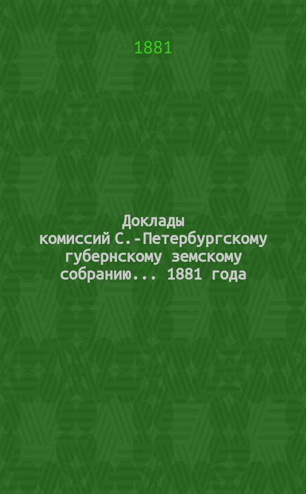 [Доклады комиссий] С.-Петербургскому губернскому земскому собранию... ... [1881 года] : ... [1881 года]. Комиссии для предварительного рассмотрения некоторых вопросов, ... касающихся различных сторон хозяйственного быта населения С-Петербургской губернии