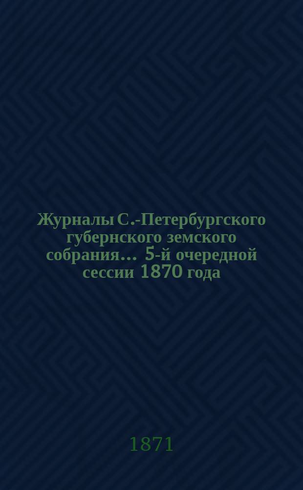 Журналы С.-Петербургского губернского земского собрания... ... 5-й очередной сессии 1870 года