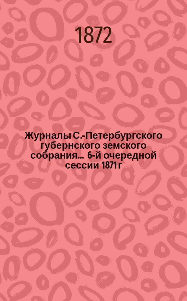 Журналы С.-Петербургского губернского земского собрания... ... 6-й очередной сессии 1871 г. 4-18 декабря