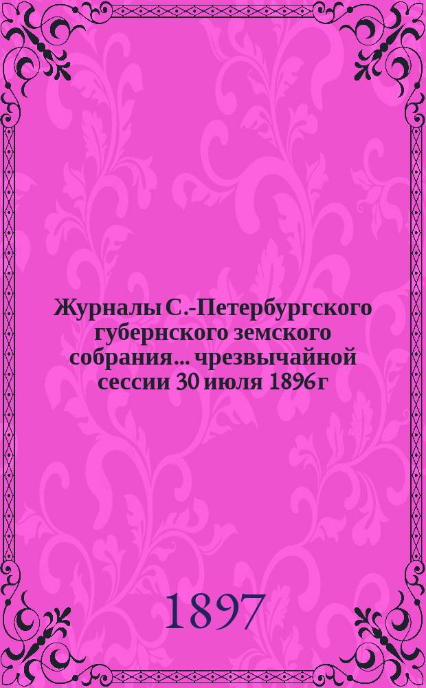 Журналы С.-Петербургского губернского земского собрания... ... чрезвычайной сессии 30 июля 1896 г. и 31 очередной сессии 10 февраля - 4 марта 1897 г.
