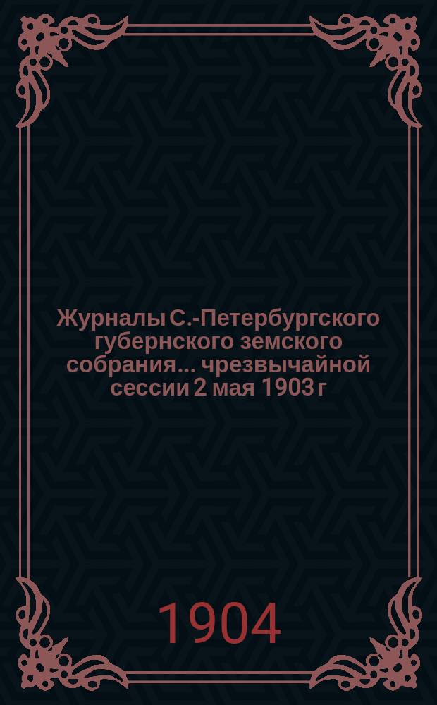 Журналы С.-Петербургского губернского земского собрания... ... чрезвычайной сессии 2 мая 1903 г. и 38 очередной сессии 1-20 декабря 1903 г. и журнал заседания соединенного присутствия Губернского земского собрания и С.-Петербургской городской думы 2 мая 1903 г.