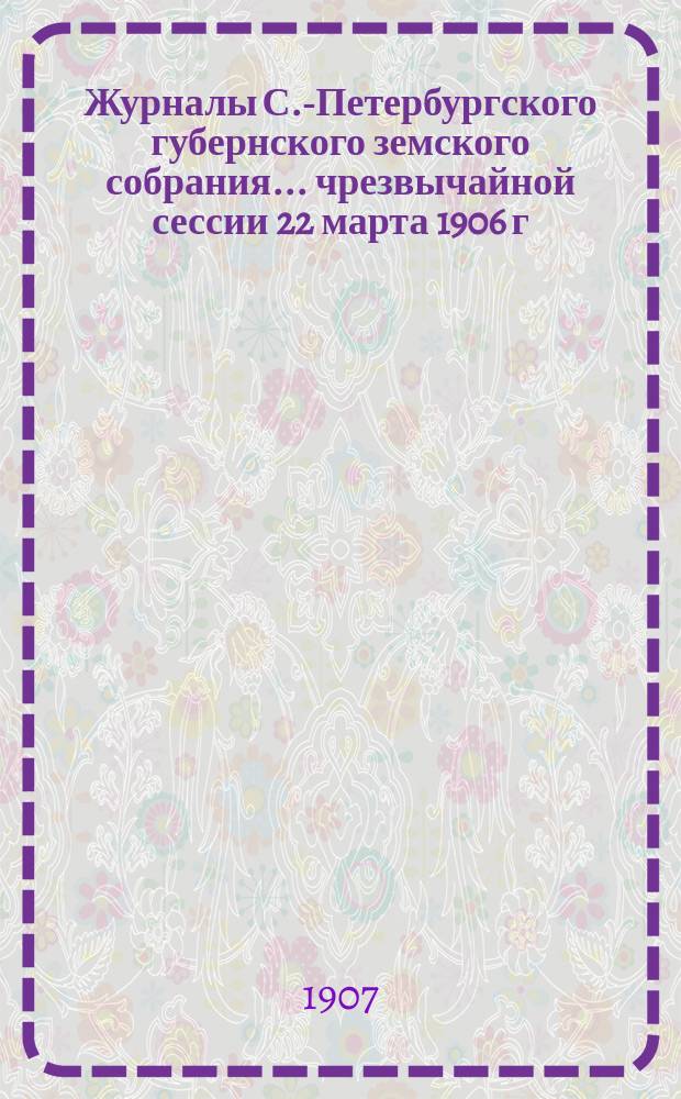 Журналы С.-Петербургского губернского земского собрания... ... чрезвычайной сессии 22 марта 1906 г. и 41-й очередной сессии 20 ноября - 15 декабря 1906 г.