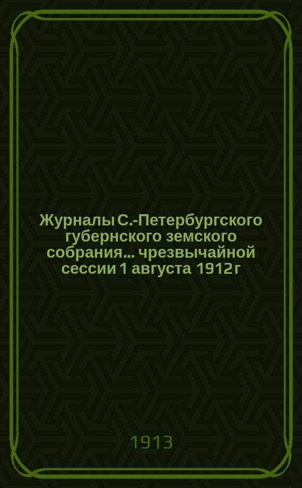 Журналы С.-Петербургского губернского земского собрания... ... чрезвычайной сессии 1 августа 1912 г. и 47-й очередной сессии 28 января - 12 февраля 1913 г.