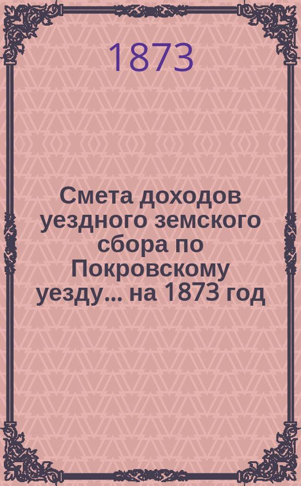 Смета доходов уездного земского сбора по Покровскому уезду... ... на 1873 год
