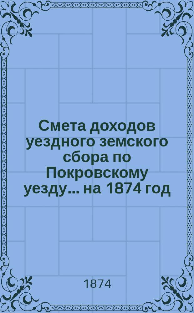 Смета доходов уездного земского сбора по Покровскому уезду... ... на 1874 год