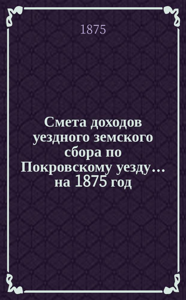 Смета доходов уездного земского сбора по Покровскому уезду... ... на 1875 год
