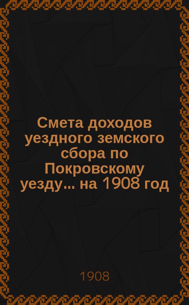 Смета доходов уездного земского сбора по Покровскому уезду... ... на 1908 год