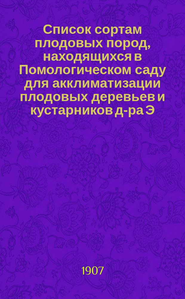 ... Список сортам плодовых пород, находящихся в Помологическом саду для акклиматизации плодовых деревьев и кустарников д-ра Э.Л. Регеля. № 42. 1907