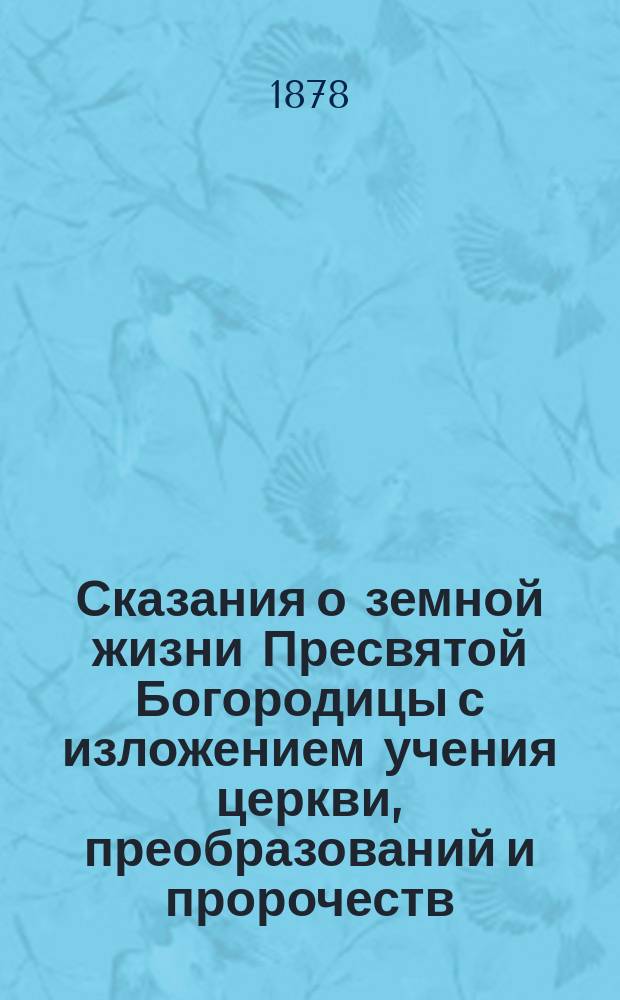 Сказания о земной жизни Пресвятой Богородицы с изложением учения церкви, преобразований и пророчеств, относящихся к ней и чудес ее на основании священного Писания, свидетельств св. Отцов и церковных преданий