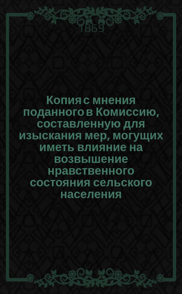 Копия с мнения поданного в Комиссию, составленную для изыскания мер, могущих иметь влияние на возвышение нравственного состояния сельского населения, членом Комиссии, г. Скобельцыным