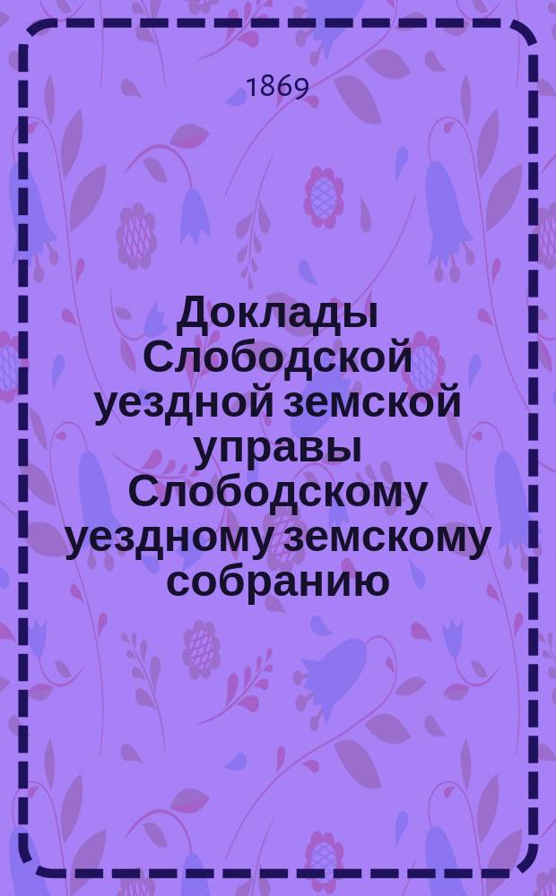 Доклады Слободской уездной земской управы Слободскому уездному земскому собранию...