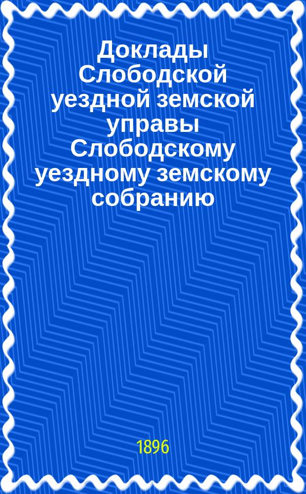 Доклады Слободской уездной земской управы Слободскому уездному земскому собранию... XXX очередной сессии : XXX очередной сессии. По исполнению губернских земских повинностей, за время с 1 августа 1895 года по 1 июля 1896 года