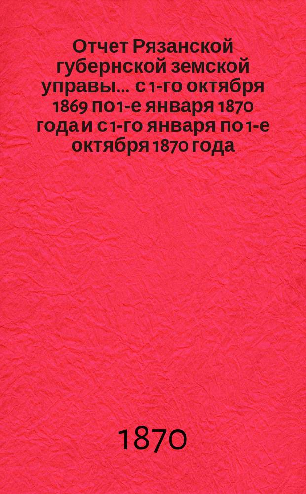 Отчет Рязанской губернской земской управы... ... с 1-го октября 1869 по 1-е января 1870 года и с 1-го января по 1-е октября 1870 года